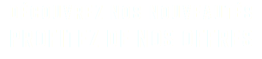 DÉCOUVREZ NOS NOUVEAUTÉS PROFITEZ DE NOS OFFRES
